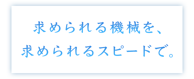 求められる機械を、求められるスピードで。